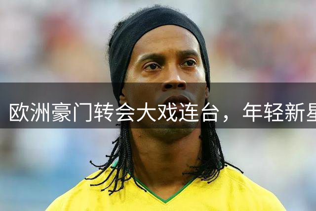 欧洲豪门转会大戏连台，年轻新星与老将命运交织